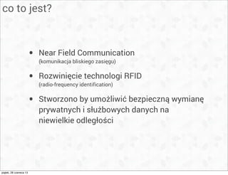 co to jest?
• Near Field Communication
(komunikacja bliskiego zasięgu)
• Rozwinięcie technologi RFID
(radio-frequency identification)
• Stworzono by umożliwić bezpieczną wymianę
prywatnych i służbowych danych na
niewielkie odległości
piątek, 28 czerwca 13
 