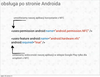 obsługa po stronie Androida
<uses-permission android:name="android.permission.NFC" />
<uses-feature android:name="android.hardware.nfc"
android:required="true" />
umożliwiamy naszej aplikacji korzystanie z NFC
ustawiamy widoczność naszej aplikacji w sklepie Google Play tylko dla
urządzeń z NFC
piątek, 28 czerwca 13
 