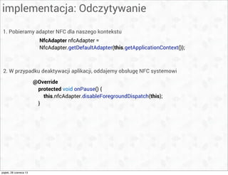 implementacja: Odczytywanie
NfcAdapter nfcAdapter =
NfcAdapter.getDefaultAdapter(this.getApplicationContext());
1. Pobieramy adapter NFC dla naszego kontekstu
2. W przypadku deaktywacji aplikacji, oddajemy obsługę NFC systemowi
@Override
protected void onPause() {
this.nfcAdapter.disableForegroundDispatch(this);
}
piątek, 28 czerwca 13
 