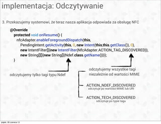 implementacja: Odczytywanie
3. Przekazujemy systemowi, że teraz nasza aplikacja odpowiada za obsługę NFC
@Override
protected void onResume() {
nfcAdapter.enableForegroundDispatch(this,
PendingIntent.getActivity(this, 0, new Intent(this,this.getClass()), 0),
new IntentFilter[]{new IntentFilter(NfcAdapter.ACTION_TAG_DISCOVERED)},
new String[][]{new String[]{Ndef.class.getName()}});
}
odczytujemy wszystkie tagi
niezależnie od wartości MIMEodczytujemy tylko tagi typu Ndef
ACTION_NDEF_DISCOVERED
ACTION_TECH_DISCOVERED
odczytuje po wartości MIME lub URI
odczytuje po typie tagu
piątek, 28 czerwca 13
 
