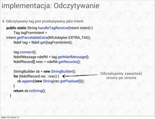 implementacja: Odczytywanie
4. Odczytywany tag jest przekazywany jako Intent
public static String handleTagReceive(Intent intent) {
Tag tagFromIntent =
intent.getParcelableExtra(NfcAdapter.EXTRA_TAG);
Ndef tag = Ndef.get(tagFromIntent);
tag.connect();
NdefMessage ndefM = tag.getNdefMessage();
NdefRecord[] nrec = ndefM.getRecords();
StringBuilder sb = new StringBuilder();
for (NdefRecord rec : nrec) {
sb.append(new String(rec.getPayload()));
}
return sb.toString();
}
Odczytujemy zawartość
strona po stronie
piątek, 28 czerwca 13
 