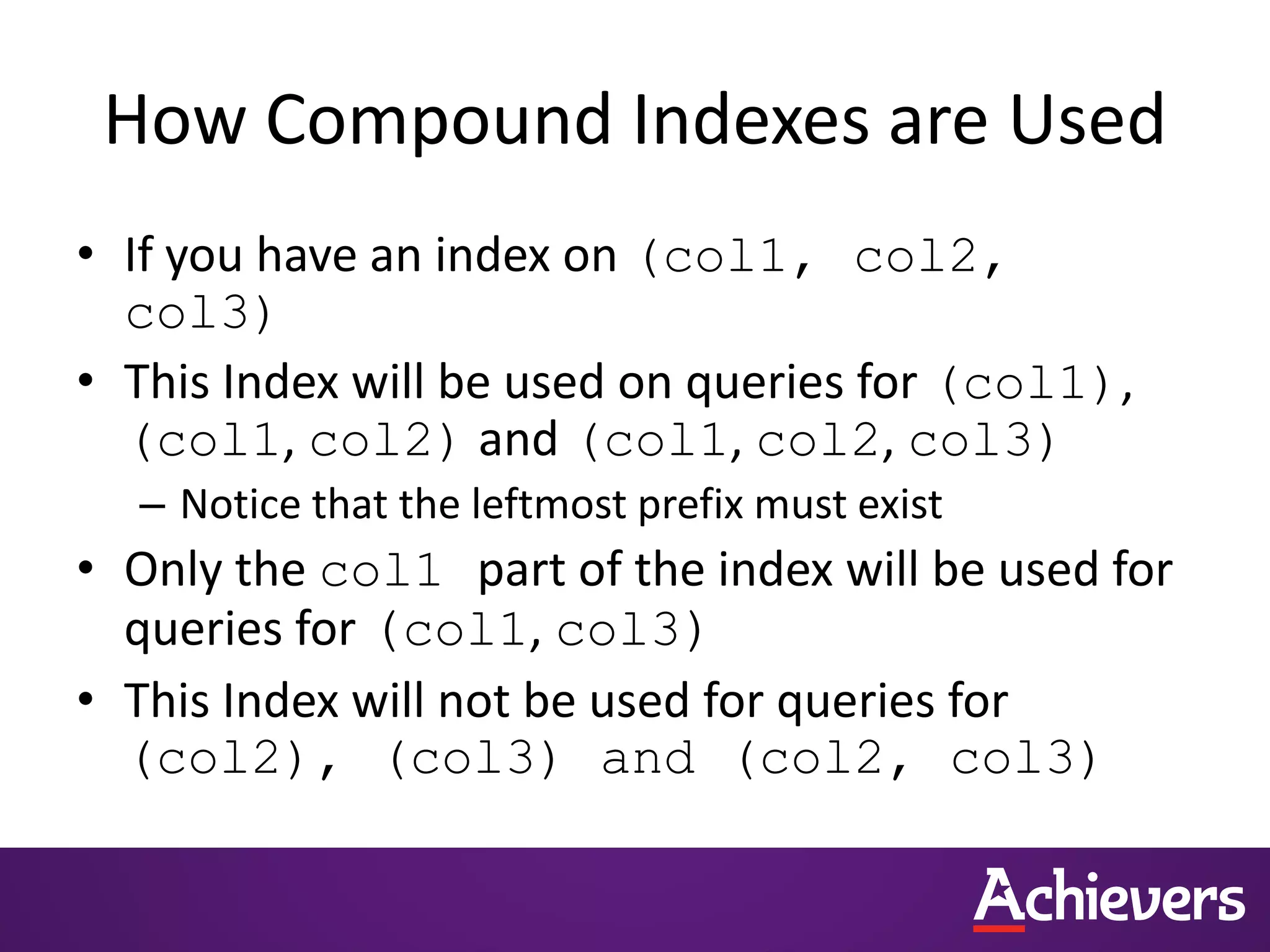 How Compound Indexes are Used
• If you have an index on (col1, col2,
col3)
• This Index will be used on queries for (col1),
(col1, col2) and (col1, col2, col3)
– Notice that the leftmost prefix must exist
• Only the col1 part of the index will be used for
queries for (col1, col3)
• This Index will not be used for queries for
(col2), (col3) and (col2, col3)
 