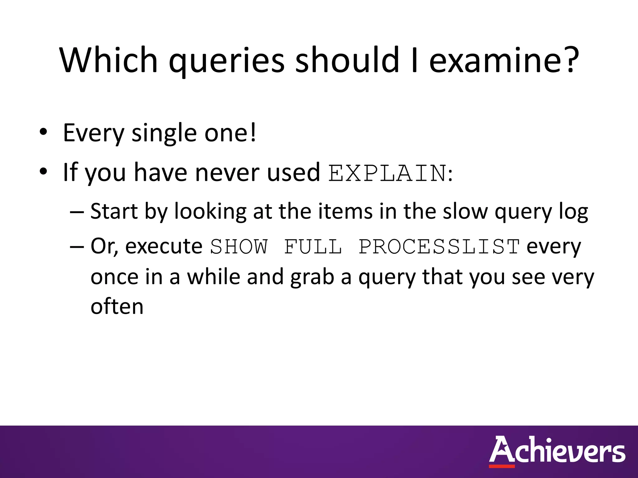 Which queries should I examine?
• Every single one!
• If you have never used EXPLAIN:
– Start by looking at the items in the slow query log
– Or, execute SHOW FULL PROCESSLIST every
once in a while and grab a query that you see very
often
 