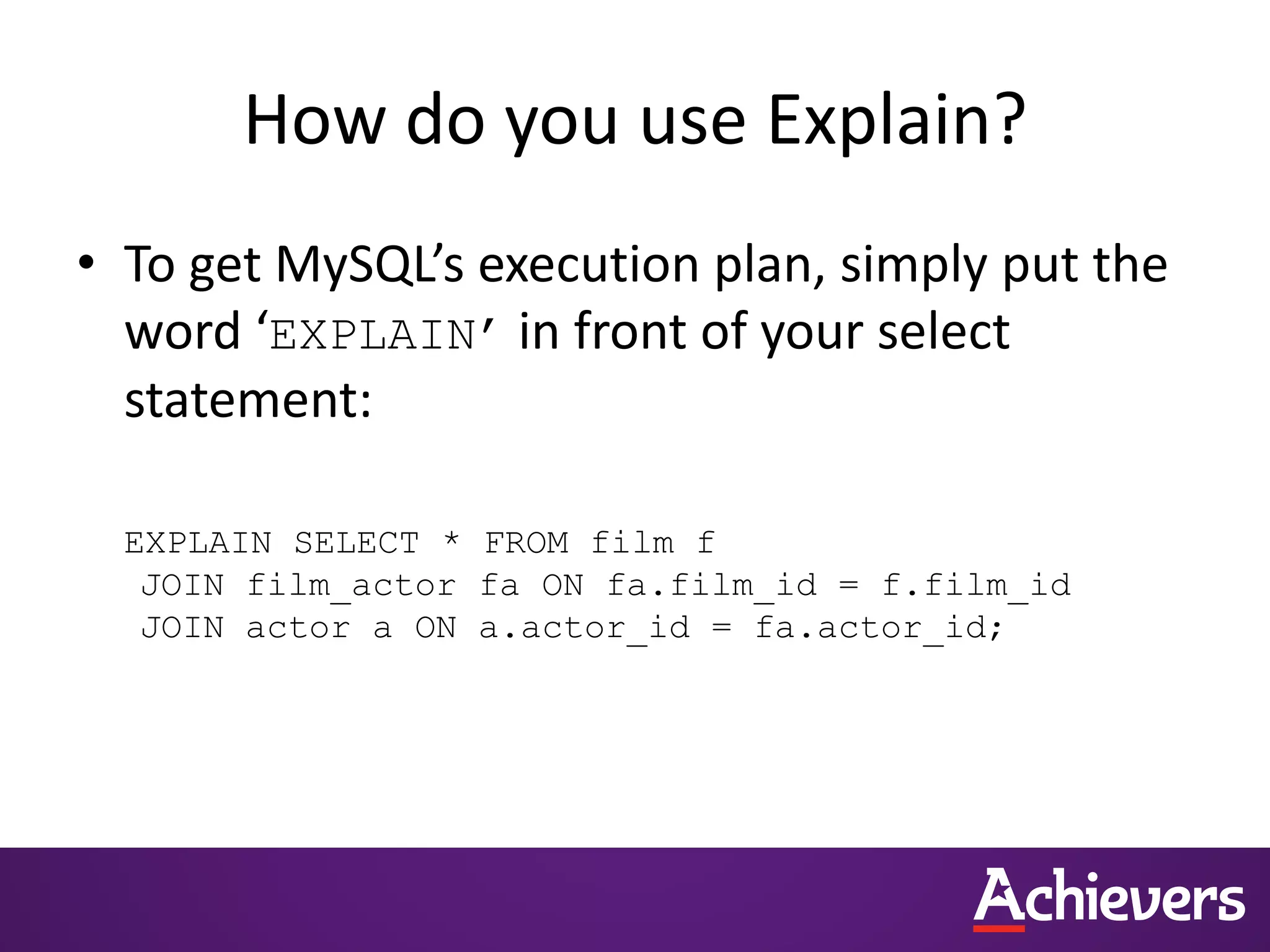 How do you use Explain?
• To get MySQL’s execution plan, simply put the
word ‘EXPLAIN’ in front of your select
statement:
EXPLAIN SELECT * FROM film f
JOIN film_actor fa ON fa.film_id = f.film_id
JOIN actor a ON a.actor_id = fa.actor_id;
 