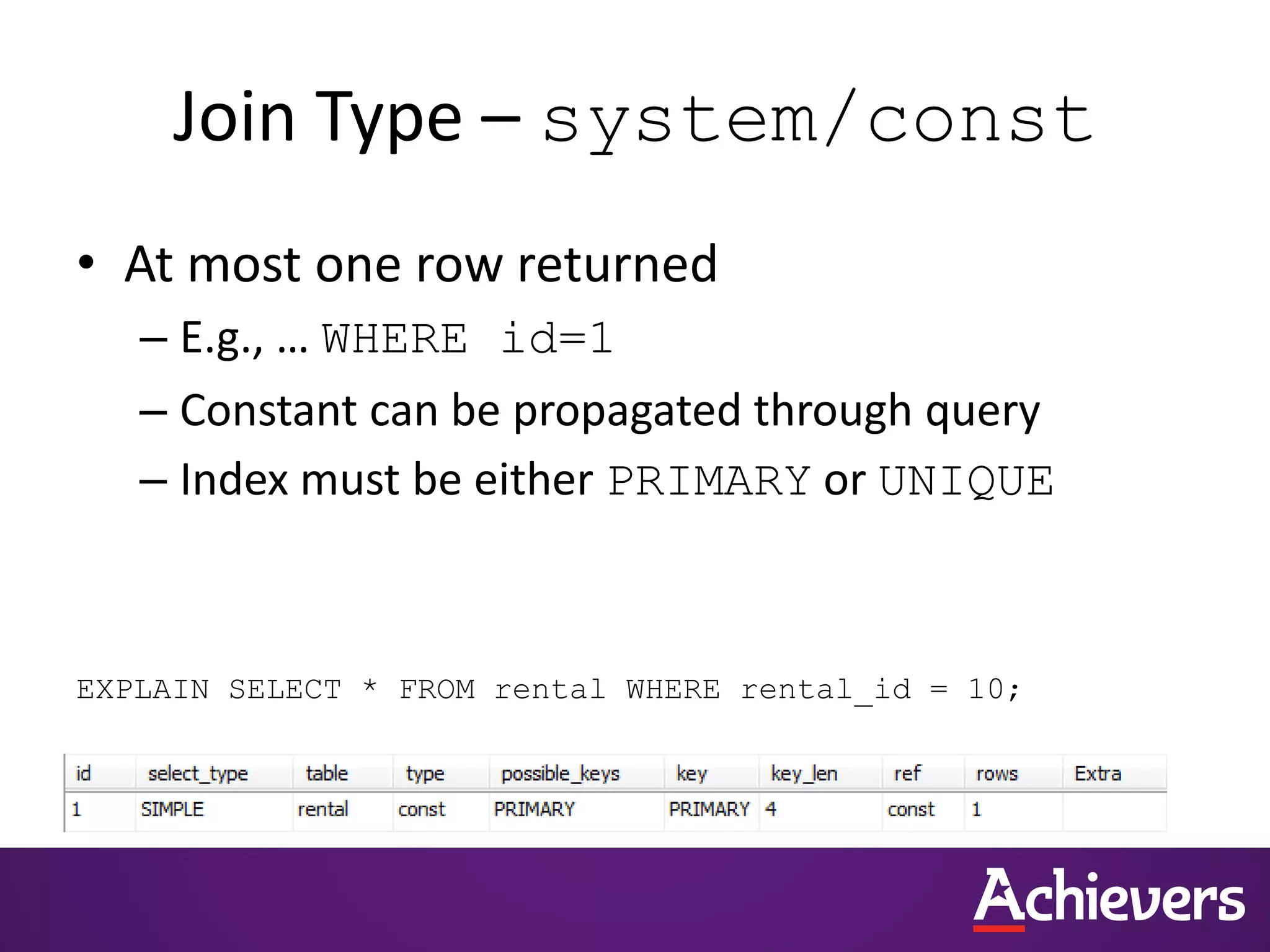 Join Type – system/const
• At most one row returned
– E.g., … WHERE id=1
– Constant can be propagated through query
– Index must be either PRIMARY or UNIQUE
EXPLAIN SELECT * FROM rental WHERE rental_id = 10;
 