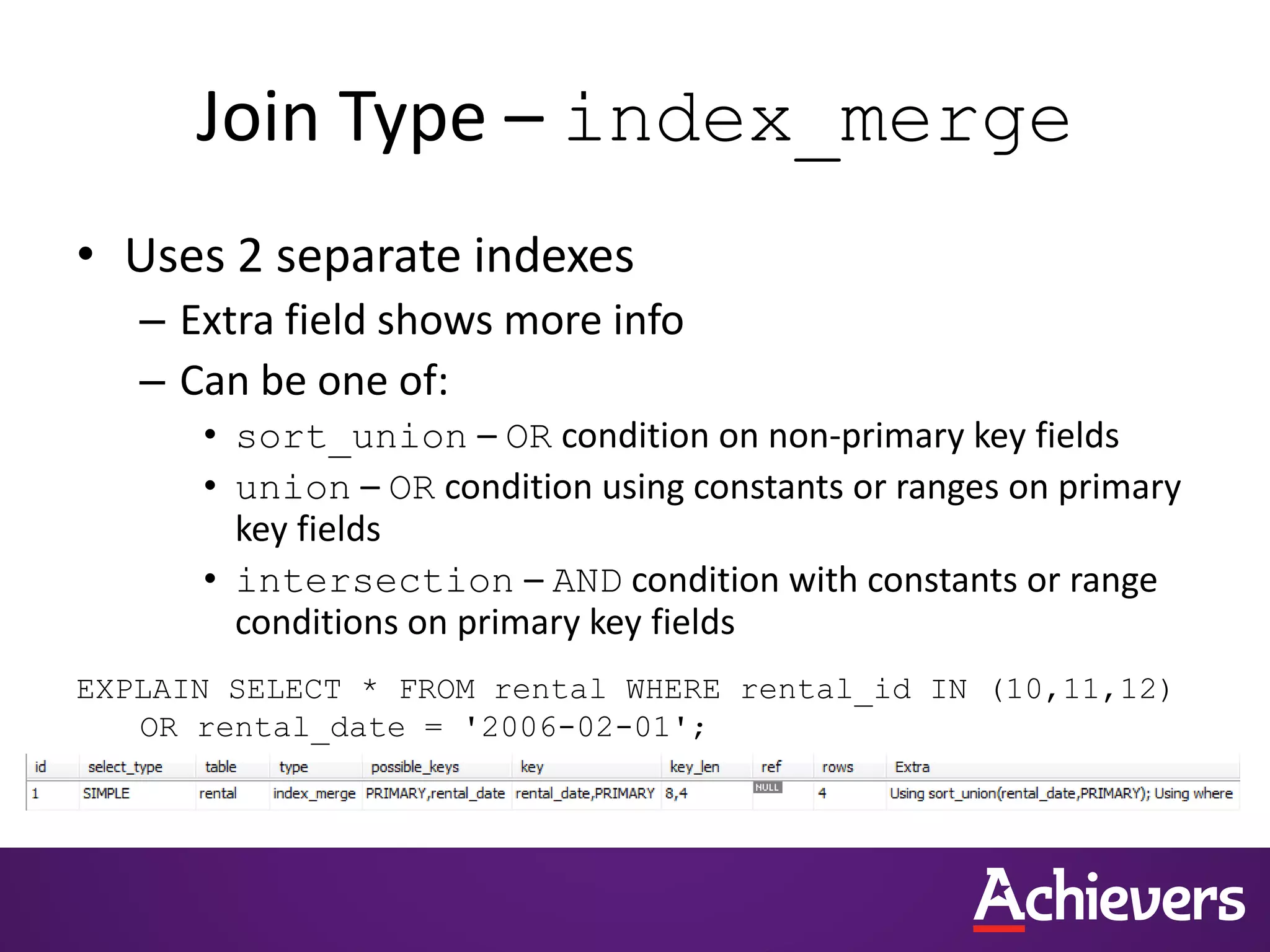 Join Type – index_merge
• Uses 2 separate indexes
– Extra field shows more info
– Can be one of:
• sort_union – OR condition on non-primary key fields
• union – OR condition using constants or ranges on primary
key fields
• intersection – AND condition with constants or range
conditions on primary key fields
EXPLAIN SELECT * FROM rental WHERE rental_id IN (10,11,12)
OR rental_date = '2006-02-01';
 