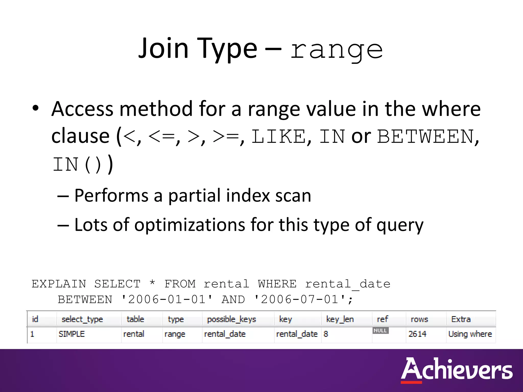 Join Type – range
• Access method for a range value in the where
clause (<, <=, >, >=, LIKE, IN or BETWEEN,
IN())
– Performs a partial index scan
– Lots of optimizations for this type of query
EXPLAIN SELECT * FROM rental WHERE rental_date
BETWEEN '2006-01-01' AND '2006-07-01';
 