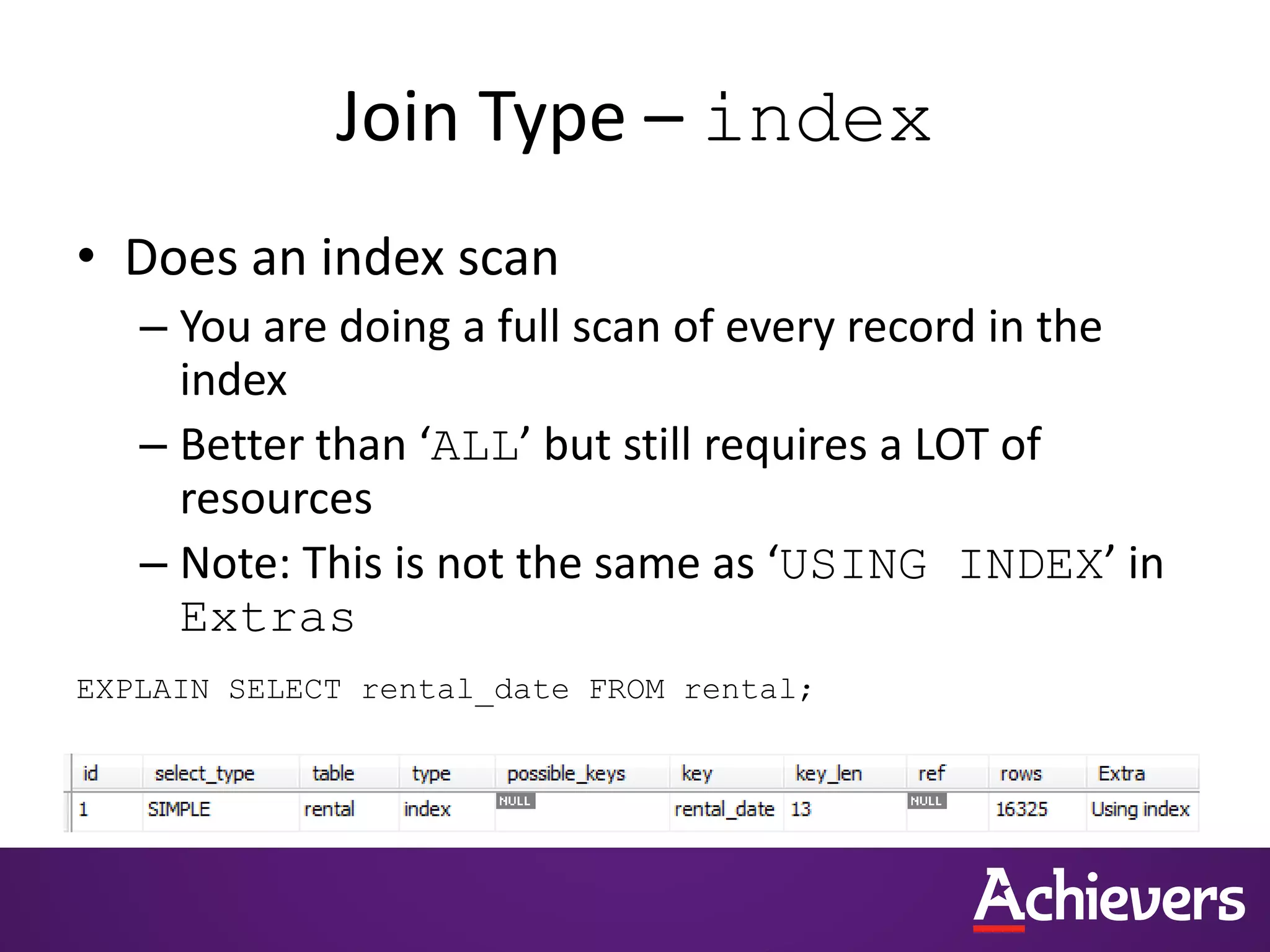 Join Type – index
• Does an index scan
– You are doing a full scan of every record in the
index
– Better than ‘ALL’ but still requires a LOT of
resources
– Note: This is not the same as ‘USING INDEX’ in
Extras
EXPLAIN SELECT rental_date FROM rental;
 