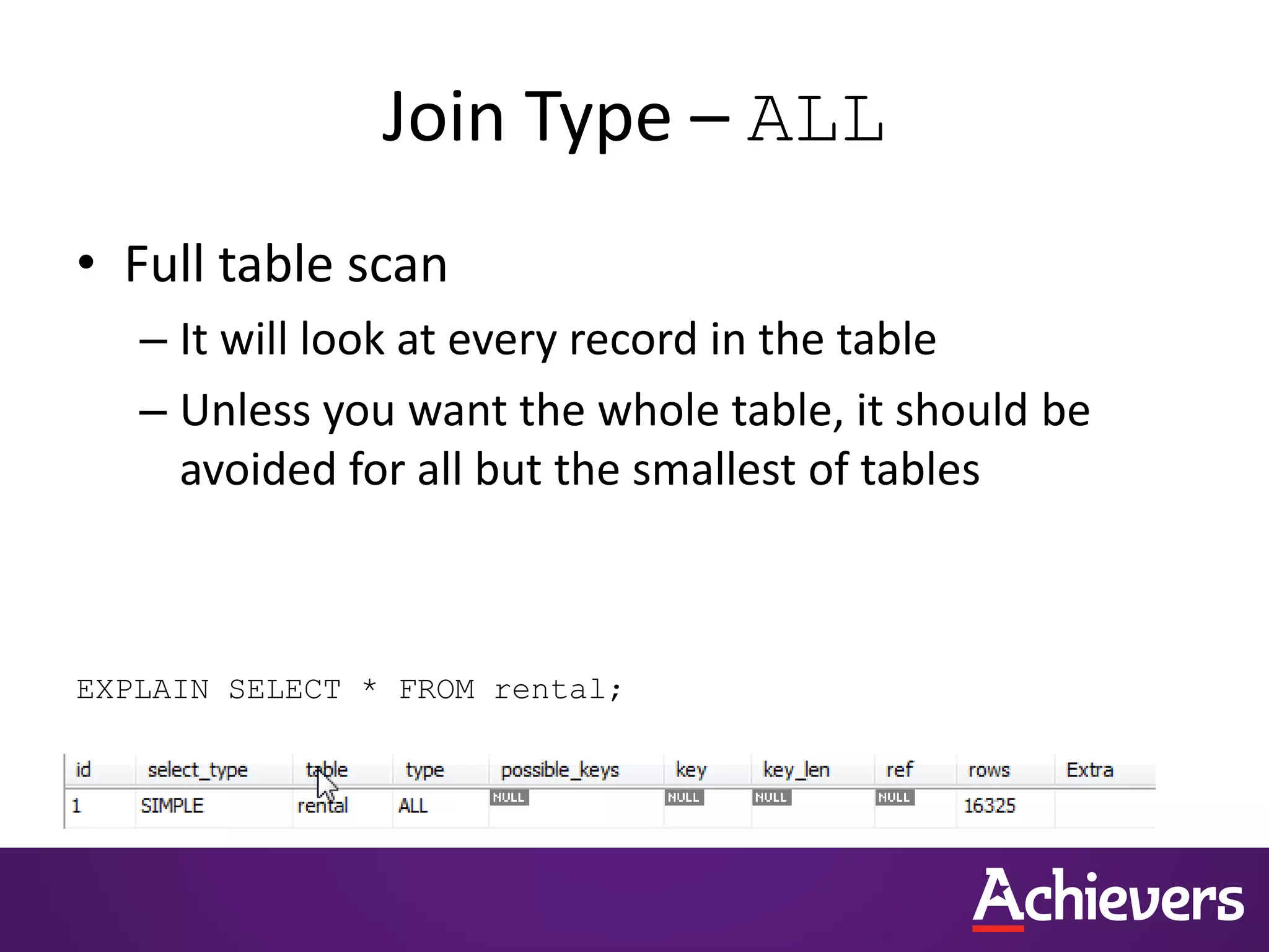 Join Type – ALL
• Full table scan
– It will look at every record in the table
– Unless you want the whole table, it should be
avoided for all but the smallest of tables
EXPLAIN SELECT * FROM rental;
 