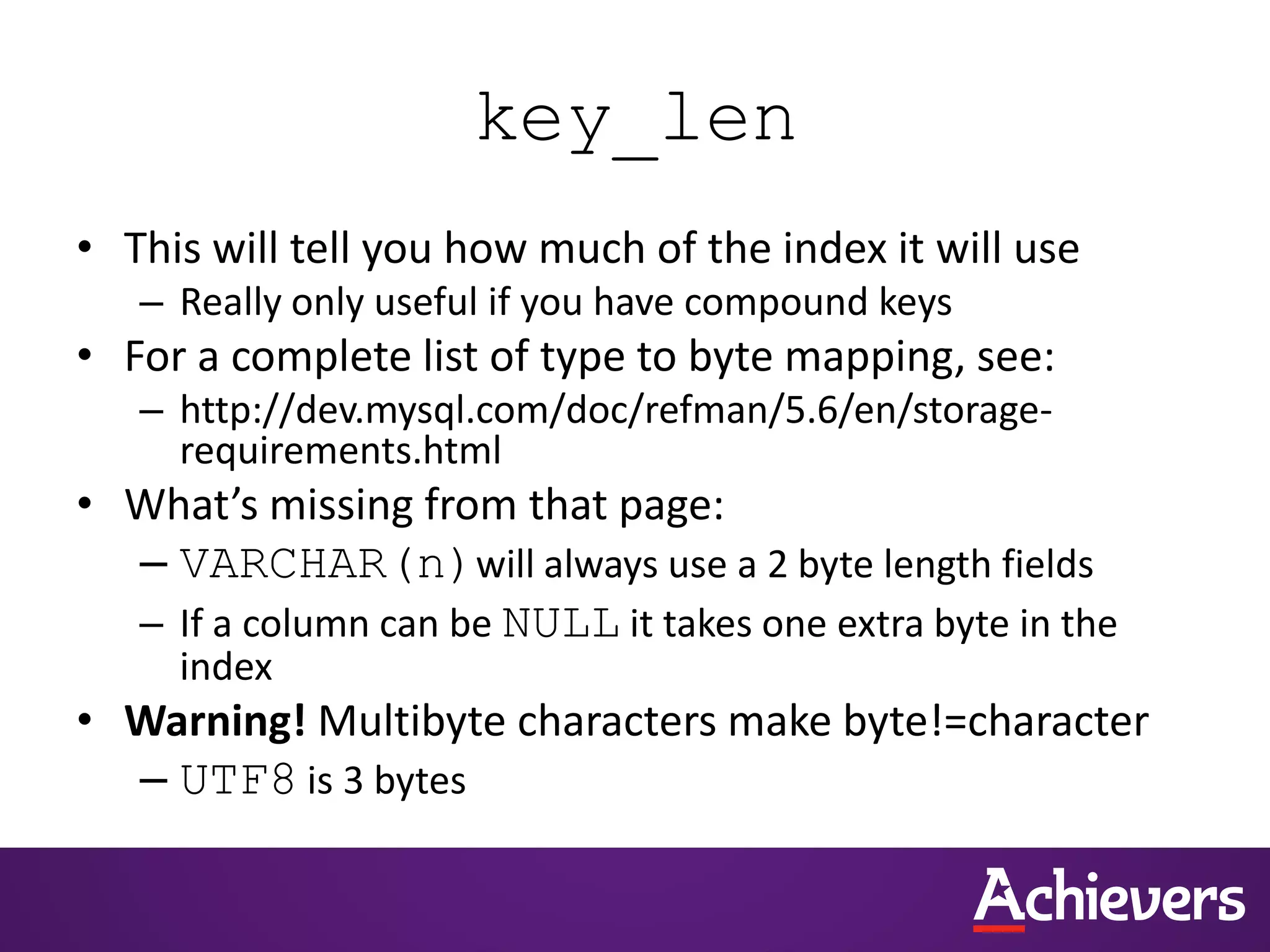 key_len
• This will tell you how much of the index it will use
– Really only useful if you have compound keys
• For a complete list of type to byte mapping, see:
– http://dev.mysql.com/doc/refman/5.6/en/storage-
requirements.html
• What’s missing from that page:
– VARCHAR(n)will always use a 2 byte length fields
– If a column can be NULL it takes one extra byte in the
index
• Warning! Multibyte characters make byte!=character
– UTF8 is 3 bytes
 