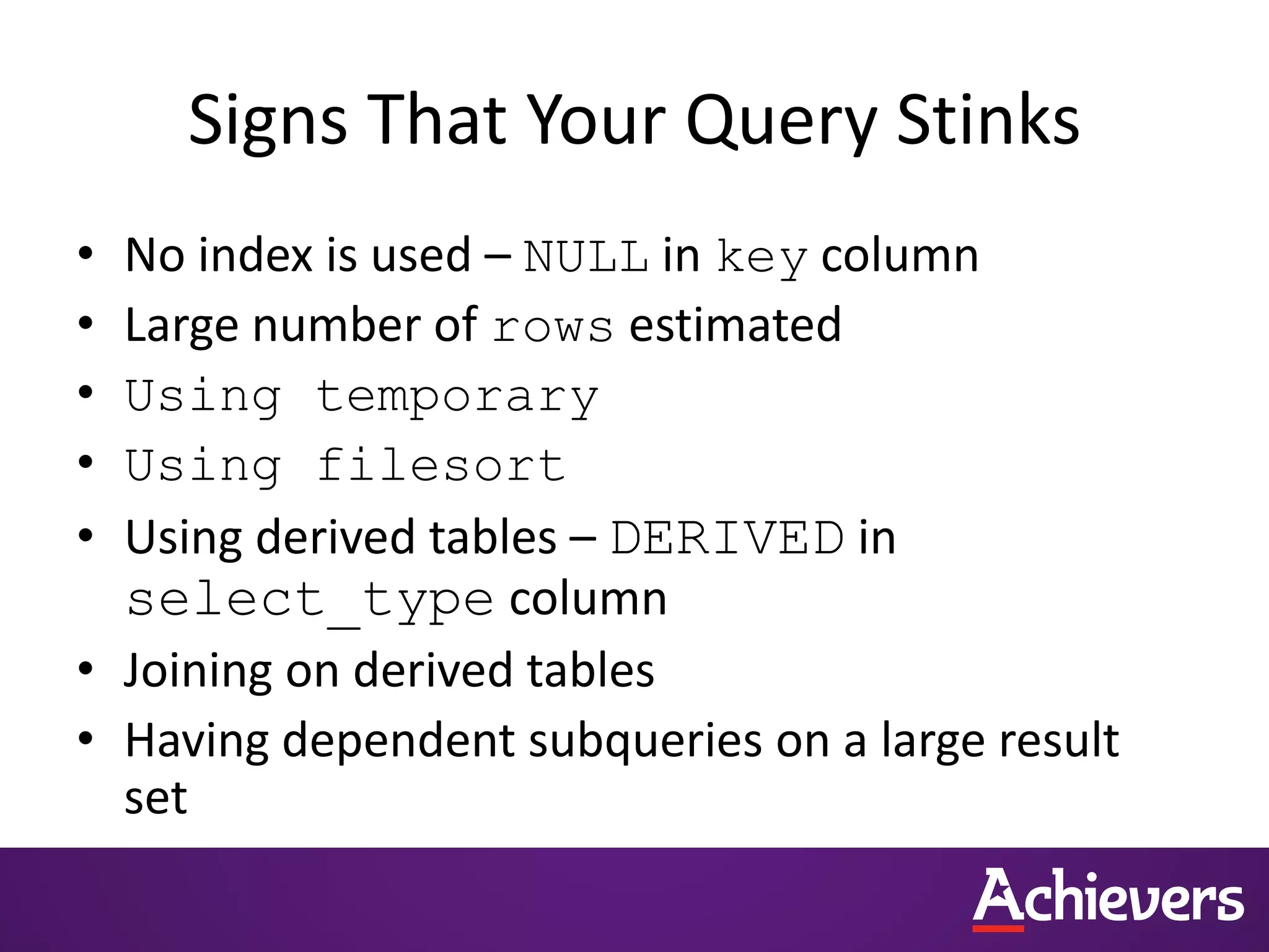 Signs That Your Query Stinks
• No index is used – NULL in key column
• Large number of rows estimated
• Using temporary
• Using filesort
• Using derived tables – DERIVED in
select_type column
• Joining on derived tables
• Having dependent subqueries on a large result
set
 