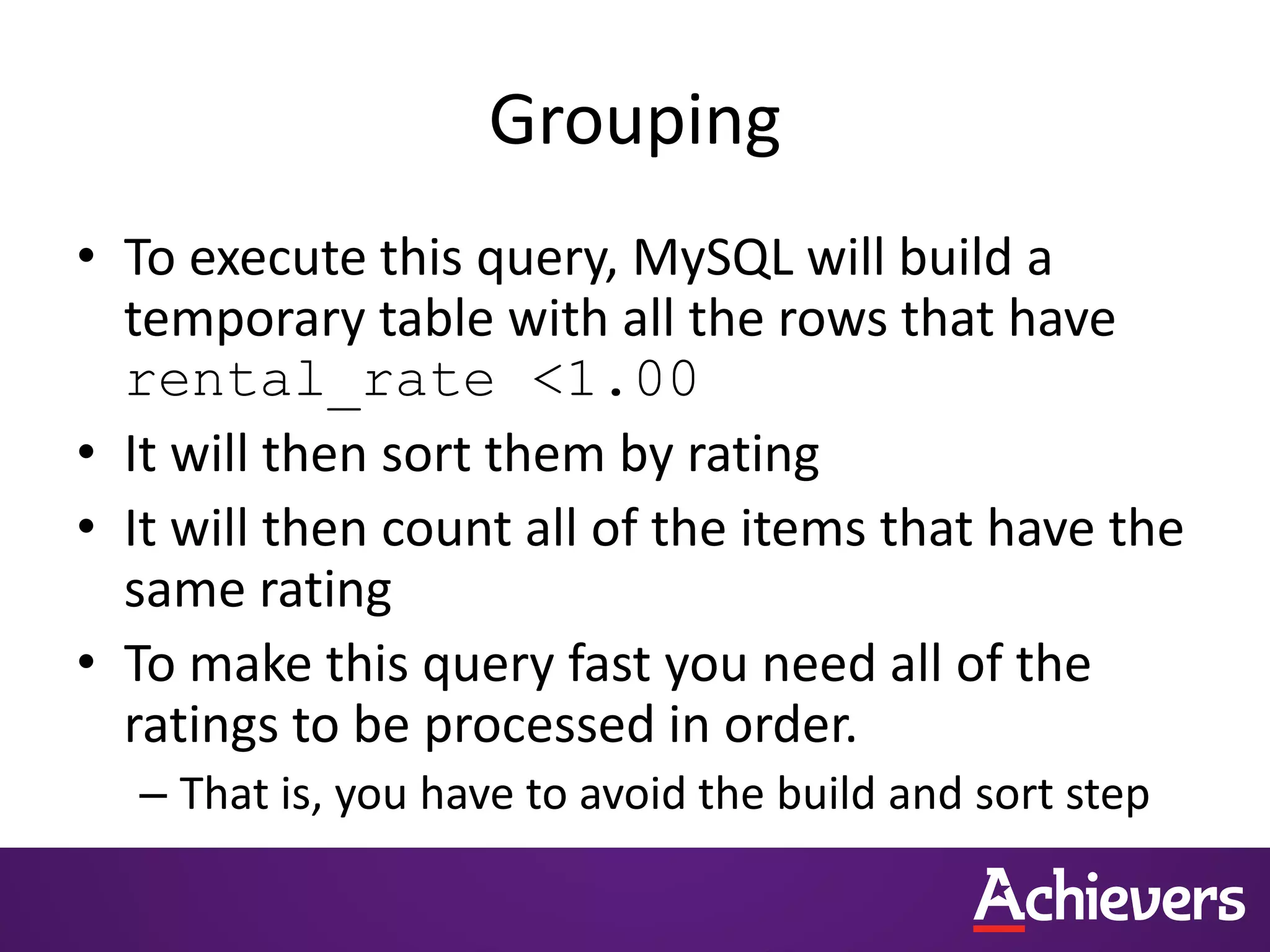 Grouping
• To execute this query, MySQL will build a
temporary table with all the rows that have
rental_rate <1.00
• It will then sort them by rating
• It will then count all of the items that have the
same rating
• To make this query fast you need all of the
ratings to be processed in order.
– That is, you have to avoid the build and sort step
 