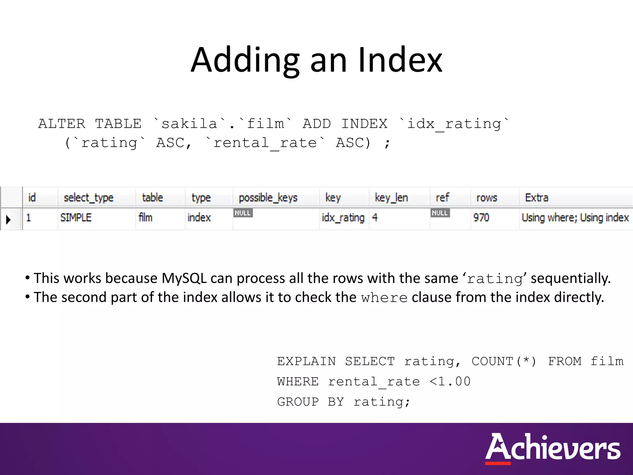 Adding an Index
ALTER TABLE `sakila`.`film` ADD INDEX `idx_rating`
(`rating` ASC, `rental_rate` ASC) ;
EXPLAIN SELECT rating, COUNT(*) FROM film
WHERE rental_rate <1.00
GROUP BY rating;
• This works because MySQL can process all the rows with the same ‘rating’ sequentially.
• The second part of the index allows it to check the where clause from the index directly.
 