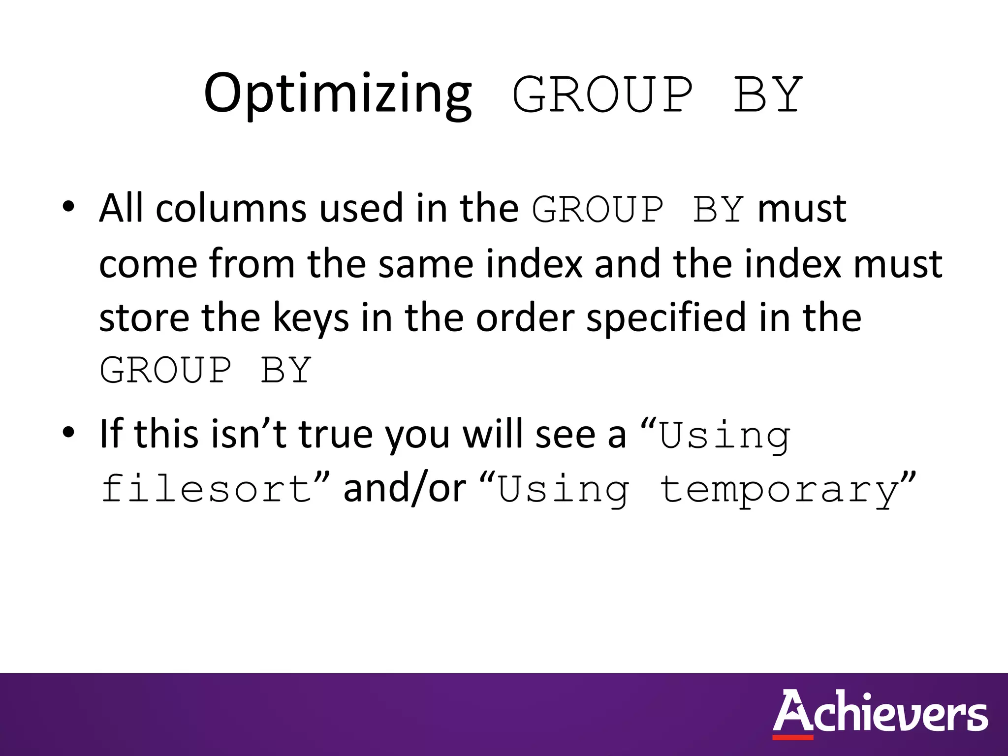 Optimizing GROUP BY
• All columns used in the GROUP BY must
come from the same index and the index must
store the keys in the order specified in the
GROUP BY
• If this isn’t true you will see a “Using
filesort” and/or “Using temporary”
 