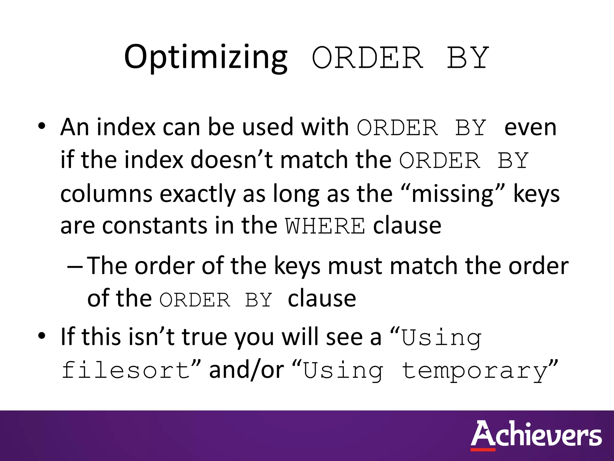 Optimizing ORDER BY
• An index can be used with ORDER BY even
if the index doesn’t match the ORDER BY
columns exactly as long as the “missing” keys
are constants in the WHERE clause
–The order of the keys must match the order
of the ORDER BY clause
• If this isn’t true you will see a “Using
filesort” and/or “Using temporary”
 