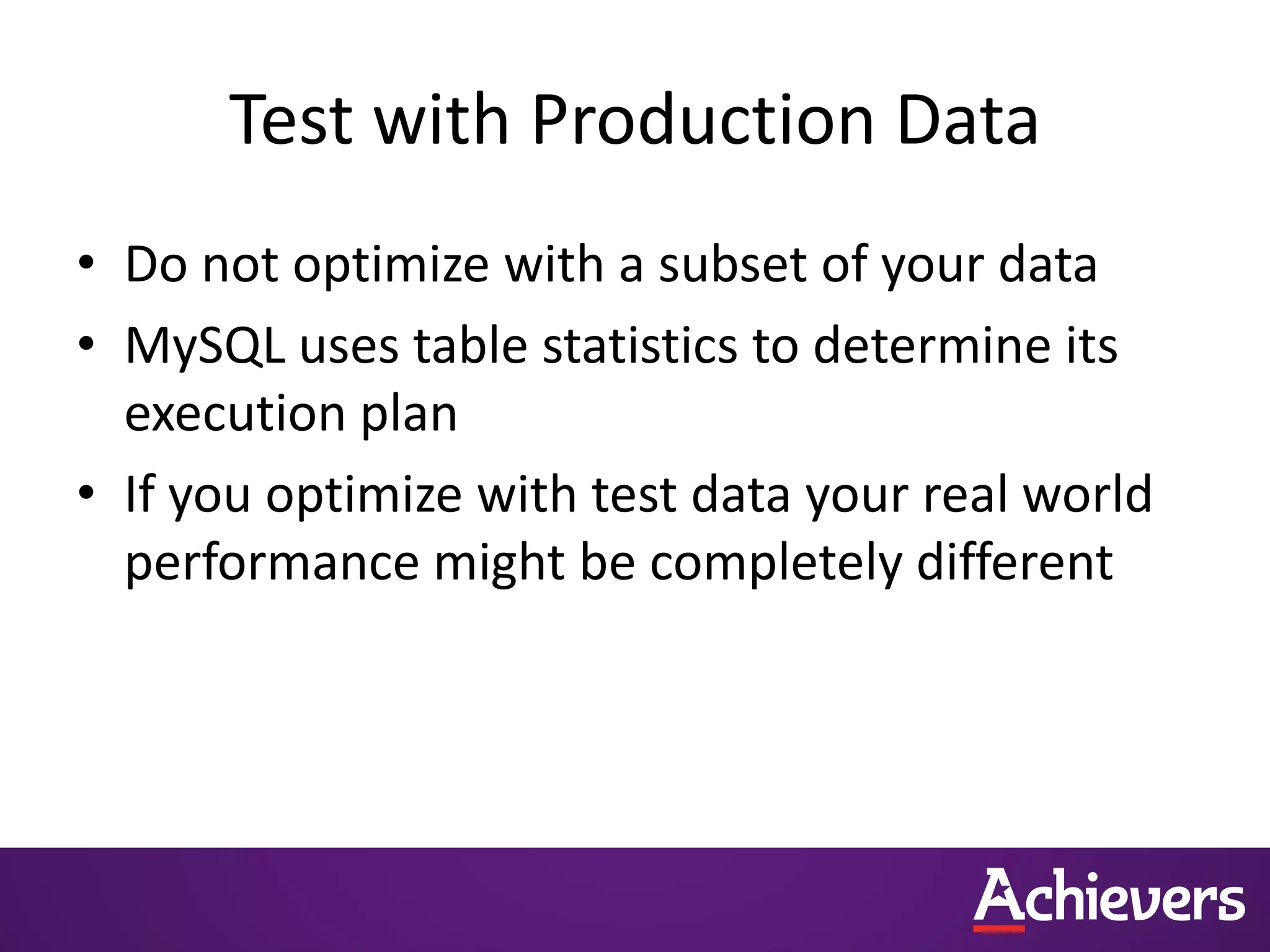 Test with Production Data
• Do not optimize with a subset of your data
• MySQL uses table statistics to determine its
execution plan
• If you optimize with test data your real world
performance might be completely different
 