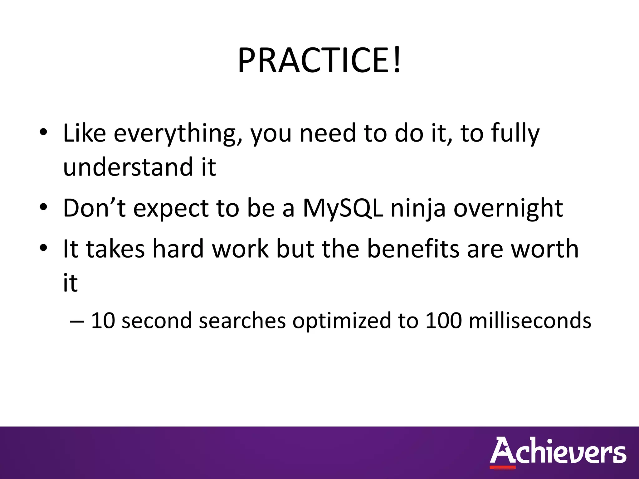 PRACTICE!
• Like everything, you need to do it, to fully
understand it
• Don’t expect to be a MySQL ninja overnight
• It takes hard work but the benefits are worth
it
– 10 second searches optimized to 100 milliseconds
 