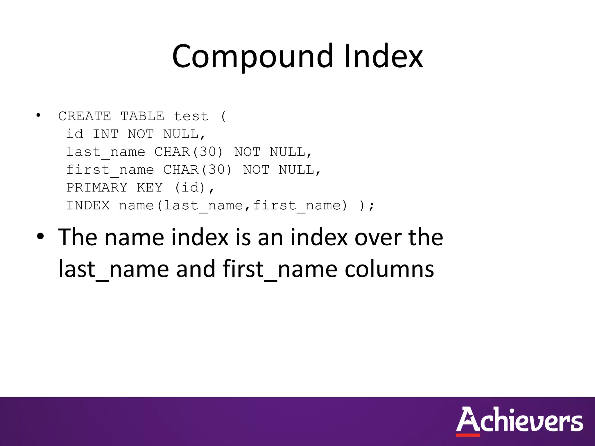 Compound Index
• CREATE TABLE test (
id INT NOT NULL,
last_name CHAR(30) NOT NULL,
first_name CHAR(30) NOT NULL,
PRIMARY KEY (id),
INDEX name(last_name,first_name) );
• The name index is an index over the
last_name and first_name columns
 