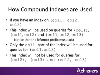 How Compound Indexes are Used
• If you have an index on (col1, col2,
col3)
• This Index will be used on queries for (col1),
(col1, col2) and (col1, col2, col3)
– Notice that the leftmost prefix must exist
• Only the col1 part of the index will be used for
queries for (col1, col3)
• This Index will not be used for queries for
(col2), (col3) and (col2, col3)
 