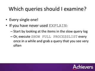 Which queries should I examine?
• Every single one!
• If you have never used EXPLAIN:
– Start by looking at the items in the slow query log
– Or, execute SHOW FULL PROCESSLIST every
once in a while and grab a query that you see very
often
 