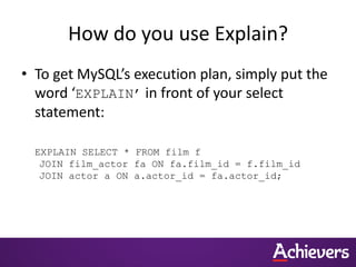 How do you use Explain?
• To get MySQL’s execution plan, simply put the
word ‘EXPLAIN’ in front of your select
statement:
EXPLAIN SELECT * FROM film f
JOIN film_actor fa ON fa.film_id = f.film_id
JOIN actor a ON a.actor_id = fa.actor_id;
 