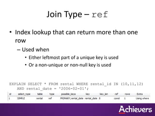 Join Type – ref
• Index lookup that can return more than one
row
– Used when
• Either leftmost part of a unique key is used
• Or a non-unique or non-null key is used
EXPLAIN SELECT * FROM rental WHERE rental_id IN (10,11,12)
AND rental_date = '2006-02-01';
 