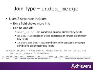 Join Type – index_merge
• Uses 2 separate indexes
– Extra field shows more info
– Can be one of:
• sort_union – OR condition on non-primary key fields
• union – OR condition using constants or ranges on primary
key fields
• intersection – AND condition with constants or range
conditions on primary key fields
EXPLAIN SELECT * FROM rental WHERE rental_id IN (10,11,12)
OR rental_date = '2006-02-01';
 