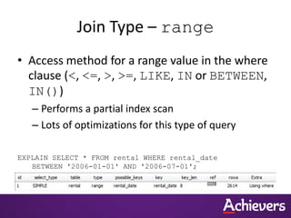 Join Type – range
• Access method for a range value in the where
clause (<, <=, >, >=, LIKE, IN or BETWEEN,
IN())
– Performs a partial index scan
– Lots of optimizations for this type of query
EXPLAIN SELECT * FROM rental WHERE rental_date
BETWEEN '2006-01-01' AND '2006-07-01';
 