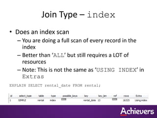 Join Type – index
• Does an index scan
– You are doing a full scan of every record in the
index
– Better than ‘ALL’ but still requires a LOT of
resources
– Note: This is not the same as ‘USING INDEX’ in
Extras
EXPLAIN SELECT rental_date FROM rental;
 