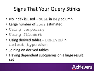 Signs That Your Query Stinks
• No index is used – NULL in key column
• Large number of rows estimated
• Using temporary
• Using filesort
• Using derived tables – DERIVED in
select_type column
• Joining on derived tables
• Having dependent subqueries on a large result
set
 