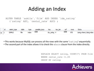Adding an Index
ALTER TABLE `sakila`.`film` ADD INDEX `idx_rating`
(`rating` ASC, `rental_rate` ASC) ;
EXPLAIN SELECT rating, COUNT(*) FROM film
WHERE rental_rate <1.00
GROUP BY rating;
• This works because MySQL can process all the rows with the same ‘rating’ sequentially.
• The second part of the index allows it to check the where clause from the index directly.
 