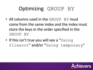 Optimizing GROUP BY
• All columns used in the GROUP BY must
come from the same index and the index must
store the keys in the order specified in the
GROUP BY
• If this isn’t true you will see a “Using
filesort” and/or “Using temporary”
 