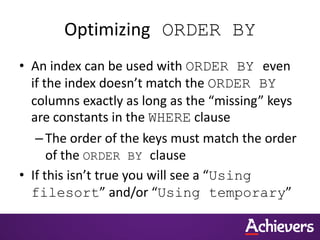 Optimizing ORDER BY
• An index can be used with ORDER BY even
if the index doesn’t match the ORDER BY
columns exactly as long as the “missing” keys
are constants in the WHERE clause
–The order of the keys must match the order
of the ORDER BY clause
• If this isn’t true you will see a “Using
filesort” and/or “Using temporary”
 