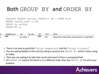Both GROUP BY and ORDER BY
EXPLAIN SELECT rating, COUNT(*) AS c FROM film
WHERE rental_rate <1.00
GROUP by rating
ORDER BY c;
• There is no way to avoid the ‘Using temporary’ and the ‘Using filesort’
• You are asking MySQL to first sort by rating to process the GROUP BY which it does using
an index.
• Then you are asking it to take that result and resort it from a computed field.
• An ORDER BY column list which is in a different order than the GROUP BY list will cause
problem.
 