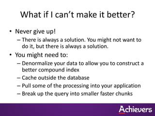What if I can’t make it better?
• Never give up!
– There is always a solution. You might not want to
do it, but there is always a solution.
• You might need to:
– Denormalize your data to allow you to construct a
better compound index
– Cache outside the database
– Pull some of the processing into your application
– Break up the query into smaller faster chunks
 