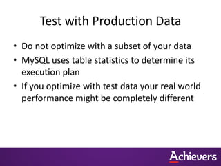 Test with Production Data
• Do not optimize with a subset of your data
• MySQL uses table statistics to determine its
execution plan
• If you optimize with test data your real world
performance might be completely different
 