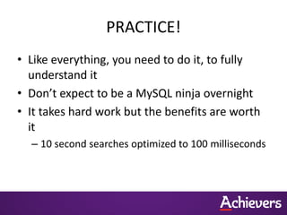 PRACTICE!
• Like everything, you need to do it, to fully
understand it
• Don’t expect to be a MySQL ninja overnight
• It takes hard work but the benefits are worth
it
– 10 second searches optimized to 100 milliseconds
 