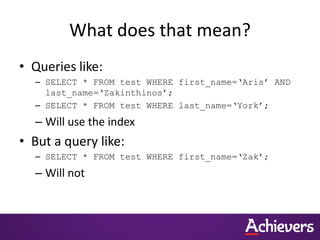 What does that mean?
• Queries like:
– SELECT * FROM test WHERE first_name=‘Aris’ AND
last_name=‘Zakinthinos’;
– SELECT * FROM test WHERE last_name=‘York’;
– Will use the index
• But a query like:
– SELECT * FROM test WHERE first_name=‘Zak’;
– Will not
 