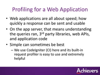 Profiling for a Web Application
• Web applications are all about speed; how
  quickly a response can be sent and usable
• On the app server, that means understanding
  the queries ran, 3rd party libraries, web APIs,
  and application code
• Simple can sometimes be best
  – We use CodeIgniter (CI) here and its built-in
    request profiler is easy to use and extremely
    helpful
 