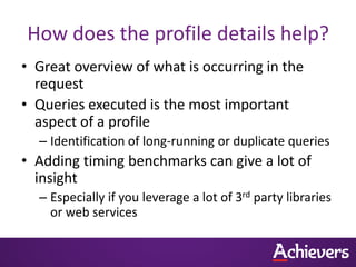 How does the profile details help?
• Great overview of what is occurring in the
  request
• Queries executed is the most important
  aspect of a profile
  – Identification of long-running or duplicate queries
• Adding timing benchmarks can give a lot of
  insight
  – Especially if you leverage a lot of 3rd party libraries
    or web services
 