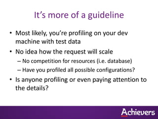 It’s more of a guideline
• Most likely, you’re profiling on your dev
  machine with test data
• No idea how the request will scale
  – No competition for resources (i.e. database)
  – Have you profiled all possible configurations?
• Is anyone profiling or even paying attention to
  the details?
 