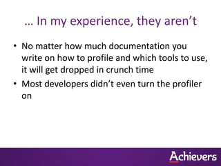 … In my experience, they aren’t
• No matter how much documentation you
  write on how to profile and which tools to use,
  it will get dropped in crunch time
• Most developers didn’t even turn the profiler
  on
 