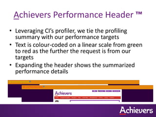 Achievers Performance Header ™
• Leveraging CI’s profiler, we tie the profiling
  summary with our performance targets
• Text is colour-coded on a linear scale from green
  to red as the further the request is from our
  targets
• Expanding the header shows the summarized
  performance details
 