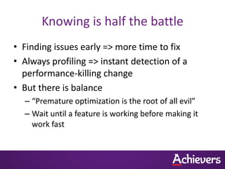 Knowing is half the battle
• Finding issues early => more time to fix
• Always profiling => instant detection of a
  performance-killing change
• But there is balance
  – “Premature optimization is the root of all evil”
  – Wait until a feature is working before making it
    work fast
 