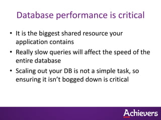 Database performance is critical
• It is the biggest shared resource your
  application contains
• Really slow queries will affect the speed of the
  entire database
• Scaling out your DB is not a simple task, so
  ensuring it isn’t bogged down is critical
 