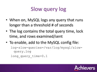 Slow query log
• When on, MySQL logs any query that runs
  longer than a threshold # of seconds
• The log contains the total query time, lock
  time, and rows examined/sent
• To enable, add to the MySQL config file:
  log-slow-queries=/var/log/mysql/slow-
    query.log
  long_query_time=0.1
 