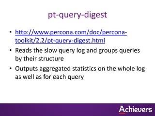 pt-query-digest
• http://www.percona.com/doc/percona-
  toolkit/2.2/pt-query-digest.html
• Reads the slow query log and groups queries
  by their structure
• Outputs aggregated statistics on the whole log
  as well as for each query
 