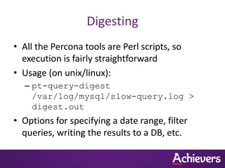 Digesting
• All the Percona tools are Perl scripts, so
  execution is fairly straightforward
• Usage (on unix/linux):
  – pt-query-digest
    /var/log/mysql/slow-query.log >
    digest.out
• Options for specifying a date range, filter
  queries, writing the results to a DB, etc.
 