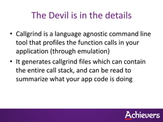 The Devil is in the details
• Callgrind is a language agnostic command line
  tool that profiles the function calls in your
  application (through emulation)
• It generates callgrind files which can contain
  the entire call stack, and can be read to
  summarize what your app code is doing
 