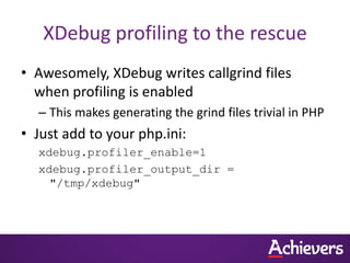 XDebug profiling to the rescue
• Awesomely, XDebug writes callgrind files
  when profiling is enabled
  – This makes generating the grind files trivial in PHP
• Just add to your php.ini:
  xdebug.profiler_enable=1
  xdebug.profiler_output_dir =
    "/tmp/xdebug"
 